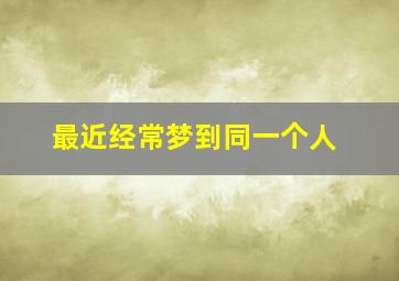 最近经常梦到同一个人,最近经常梦到同一个人在梦里有暧昧