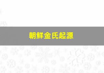 朝鲜金氏起源,朝鲜金氏起源于哪里