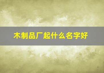 木制品厂起什么名字好,木制品厂起什么名字好听点