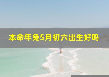 本命年兔5月初六出生好吗,属兔五月初四的生日好吗