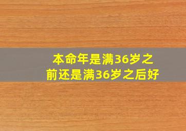 本命年是满36岁之前还是满36岁之后好,属牛的过了36岁就顺了 属牛的是不是到了36就越来越好