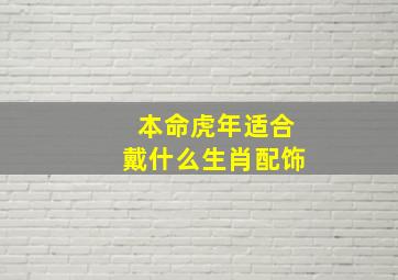 本命虎年适合戴什么生肖配饰,属虎佩戴什么最好虎年本命年戴什么生肖好