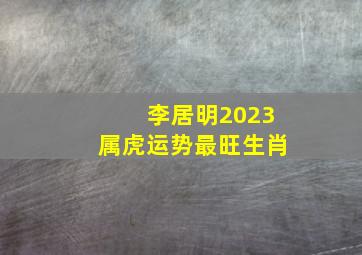 李居明2023属虎运势最旺生肖,2023生肖虎全年运势大全