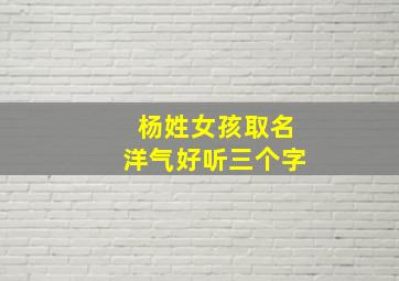 杨姓女孩取名洋气好听三个字,姓杨好听的女孩名字三个字