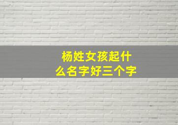 杨姓女孩起什么名字好三个字,杨姓女孩取名洋气好听三个字