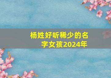 杨姓好听稀少的名字女孩2024年,杨姓好听稀少的名字女孩2024年