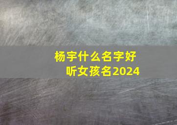 杨宇什么名字好听女孩名2024,杨宇什么名字好听女孩名