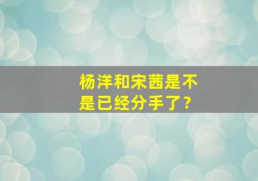 杨洋和宋茜是不是已经分手了？,杨洋和宋茜复合了2017