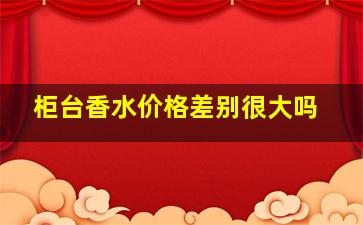 柜台香水价格差别很大吗,去柜台香水能先闻吗