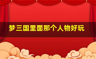 梦三国里面那个人物好玩,梦三国选什么人物好