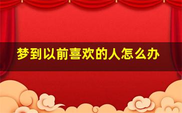 梦到以前喜欢的人怎么办,梦到以前喜欢的人怎么回事