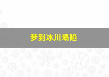 梦到冰川塌陷,梦到冰川塌陷什么意思