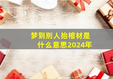 梦到别人抬棺材是什么意思2024年,梦到别人抬棺材是什么意思2024年十月