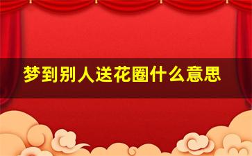 梦到别人送花圈什么意思,梦见别人送花圈是什么意思