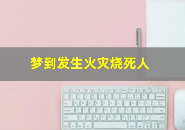 梦到发生火灾烧死人,梦到发生火灾烧死人什么意思