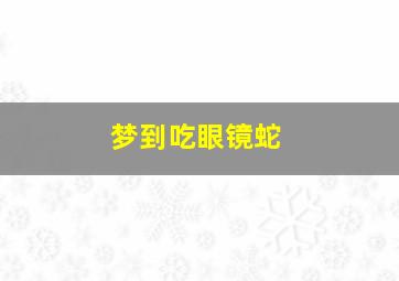 梦到吃眼镜蛇,梦到吃眼镜蛇是什么