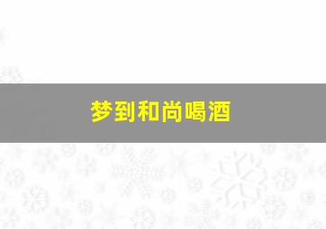 梦到和尚喝酒,梦到和尚喝酒喝醉了