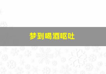 梦到喝酒呕吐,梦见喝酒吐了怎么回事