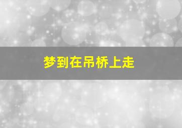 梦到在吊桥上走,梦见自己走吊桥