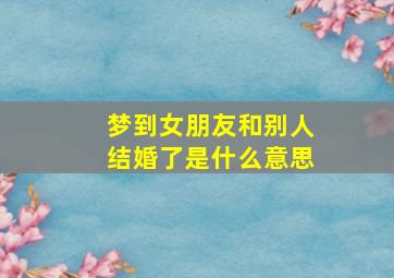 梦到女朋友和别人结婚了是什么意思,梦到女朋友和别人结婚了是什么意思周公解梦