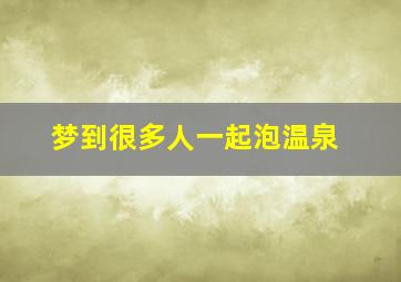 梦到很多人一起泡温泉,梦到好多人泡温泉是什么意思