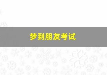 梦到朋友考试,梦到朋友考试考了高分