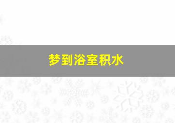 梦到浴室积水,梦到浴室积水什么预兆