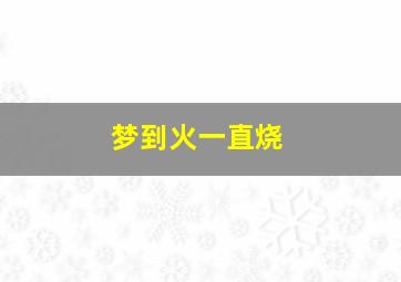 梦到火一直烧,做梦梦到火一直烧不停什么意思