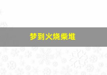 梦到火烧柴堆,梦见火烧柴火垛