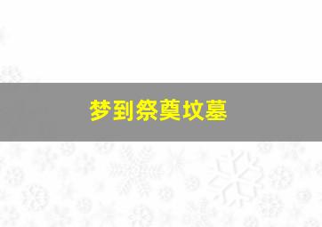 梦到祭奠坟墓,梦到祭奠坟墓好不好