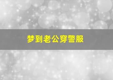 梦到老公穿警服,梦到老公穿警服什么预兆