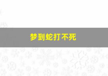 梦到蛇打不死,梦到蛇打不死跑掉了是什么预兆