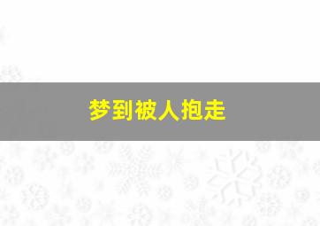 梦到被人抱走,梦到被人抱走哭了