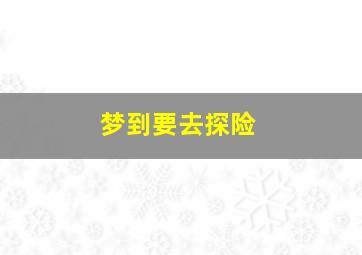 梦到要去探险,梦到去探险寻宝