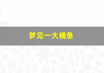 梦见一大桶鱼,梦见用桶装了好多鱼