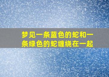 梦见一条蓝色的蛇和一条绿色的蛇缠绕在一起,