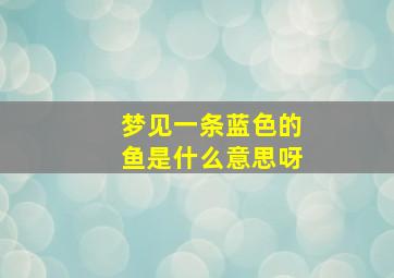 梦见一条蓝色的鱼是什么意思呀,梦见一条蓝色的鱼是什么意思呀女生