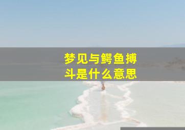 梦见与鳄鱼搏斗是什么意思,梦到与鳄鱼和谐相处