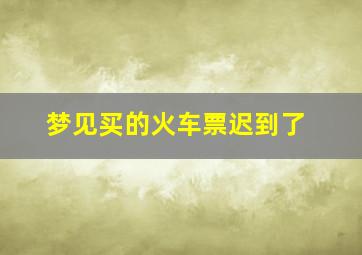 梦见买的火车票迟到了,梦见买火车票晚点