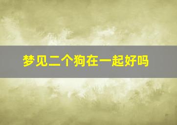 梦见二个狗在一起好吗,梦见二个狗在一起好吗周公解梦