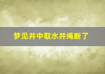 梦见井中取水井绳断了,梦见井里打水绳子断了