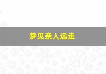 梦见亲人远走,梦见亲人远走他乡预示什么