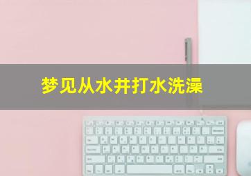 梦见从水井打水洗澡,梦到打井水洗澡是什么兆头