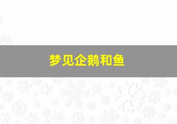 梦见企鹅和鱼,梦见企鹅和鱼什么意思