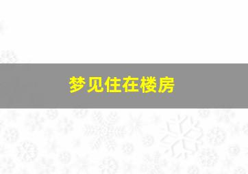 梦见住在楼房,梦见自己住楼房特好