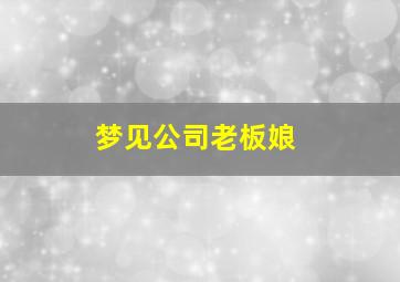 梦见公司老板娘,梦见公司老板娘死了