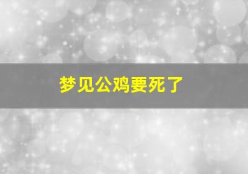 梦见公鸡要死了,梦见公鸡要死了又活了