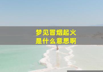 梦见冒烟起火是什么意思啊,梦见冒烟起火是啥意思