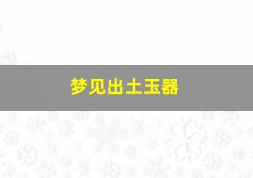 梦见出土玉器,梦见出土玉器碎了