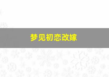 梦见初恋改嫁,梦到初恋再婚